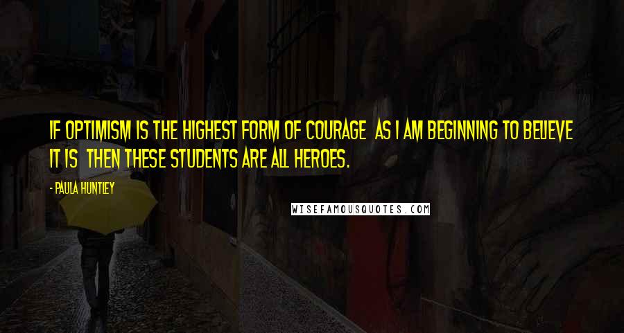 Paula Huntley Quotes: If optimism is the highest form of courage  as I am beginning to believe it is  then these students are all heroes.