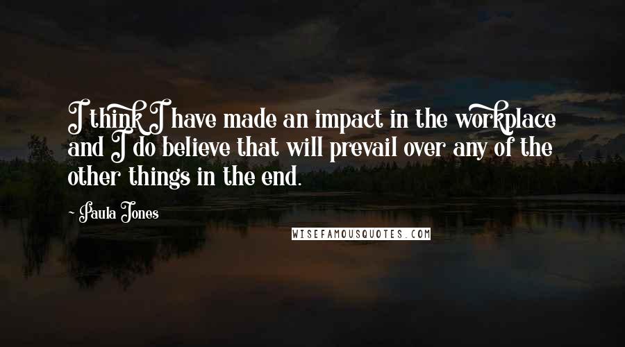 Paula Jones Quotes: I think I have made an impact in the workplace and I do believe that will prevail over any of the other things in the end.