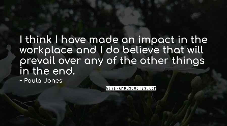 Paula Jones Quotes: I think I have made an impact in the workplace and I do believe that will prevail over any of the other things in the end.