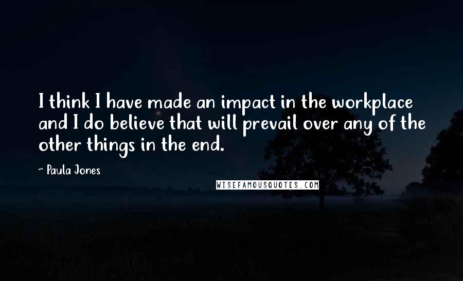 Paula Jones Quotes: I think I have made an impact in the workplace and I do believe that will prevail over any of the other things in the end.