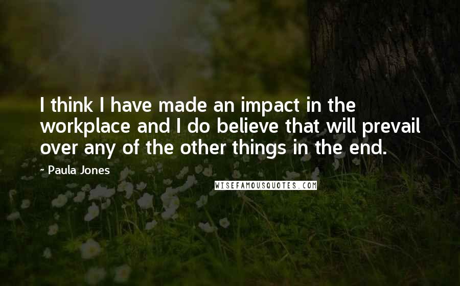 Paula Jones Quotes: I think I have made an impact in the workplace and I do believe that will prevail over any of the other things in the end.