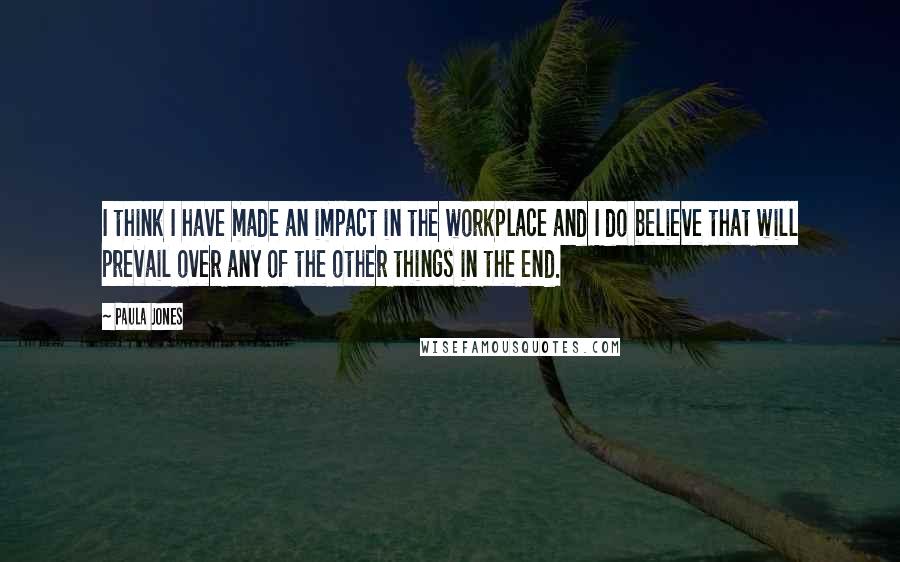 Paula Jones Quotes: I think I have made an impact in the workplace and I do believe that will prevail over any of the other things in the end.