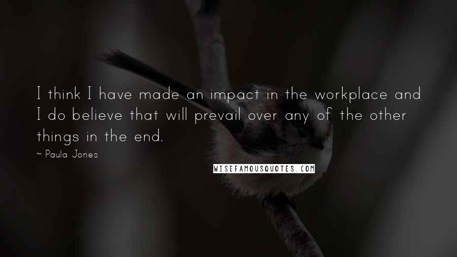 Paula Jones Quotes: I think I have made an impact in the workplace and I do believe that will prevail over any of the other things in the end.