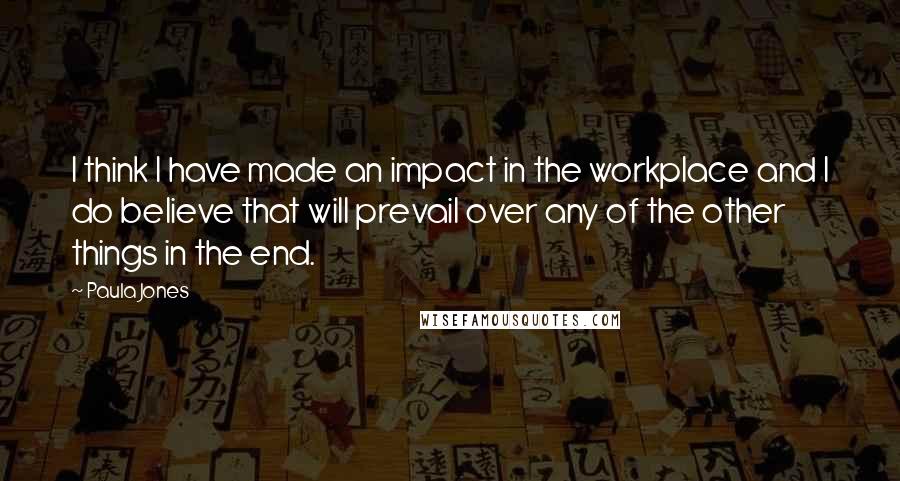 Paula Jones Quotes: I think I have made an impact in the workplace and I do believe that will prevail over any of the other things in the end.