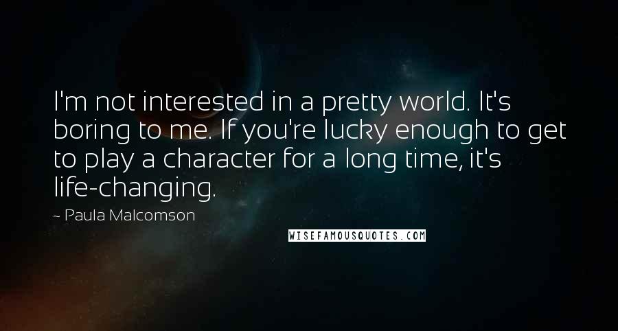 Paula Malcomson Quotes: I'm not interested in a pretty world. It's boring to me. If you're lucky enough to get to play a character for a long time, it's life-changing.