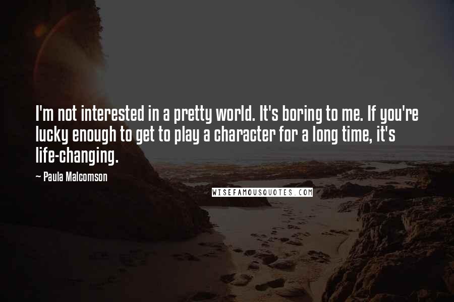 Paula Malcomson Quotes: I'm not interested in a pretty world. It's boring to me. If you're lucky enough to get to play a character for a long time, it's life-changing.