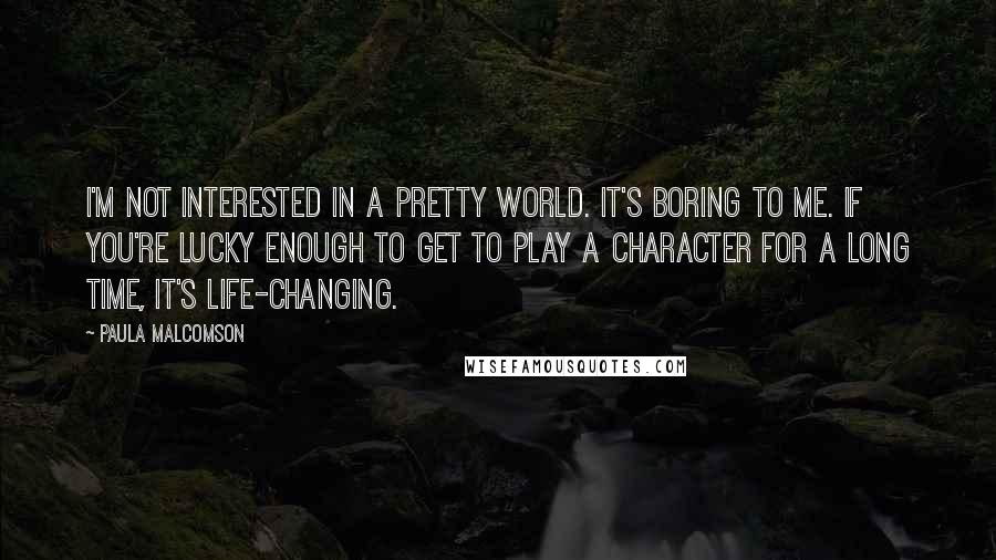 Paula Malcomson Quotes: I'm not interested in a pretty world. It's boring to me. If you're lucky enough to get to play a character for a long time, it's life-changing.