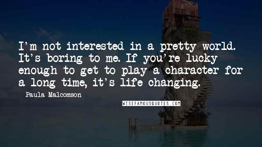 Paula Malcomson Quotes: I'm not interested in a pretty world. It's boring to me. If you're lucky enough to get to play a character for a long time, it's life-changing.