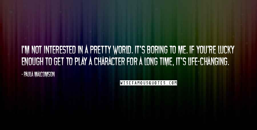 Paula Malcomson Quotes: I'm not interested in a pretty world. It's boring to me. If you're lucky enough to get to play a character for a long time, it's life-changing.