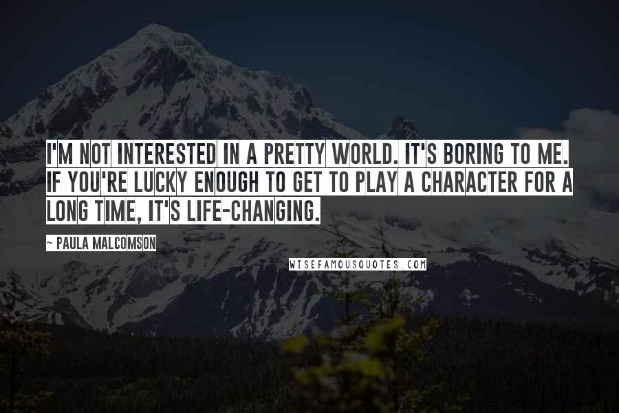 Paula Malcomson Quotes: I'm not interested in a pretty world. It's boring to me. If you're lucky enough to get to play a character for a long time, it's life-changing.