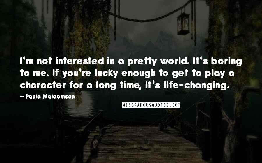 Paula Malcomson Quotes: I'm not interested in a pretty world. It's boring to me. If you're lucky enough to get to play a character for a long time, it's life-changing.