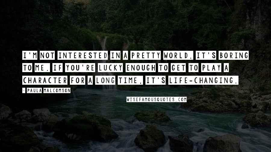 Paula Malcomson Quotes: I'm not interested in a pretty world. It's boring to me. If you're lucky enough to get to play a character for a long time, it's life-changing.