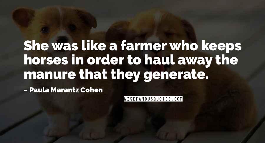 Paula Marantz Cohen Quotes: She was like a farmer who keeps horses in order to haul away the manure that they generate.