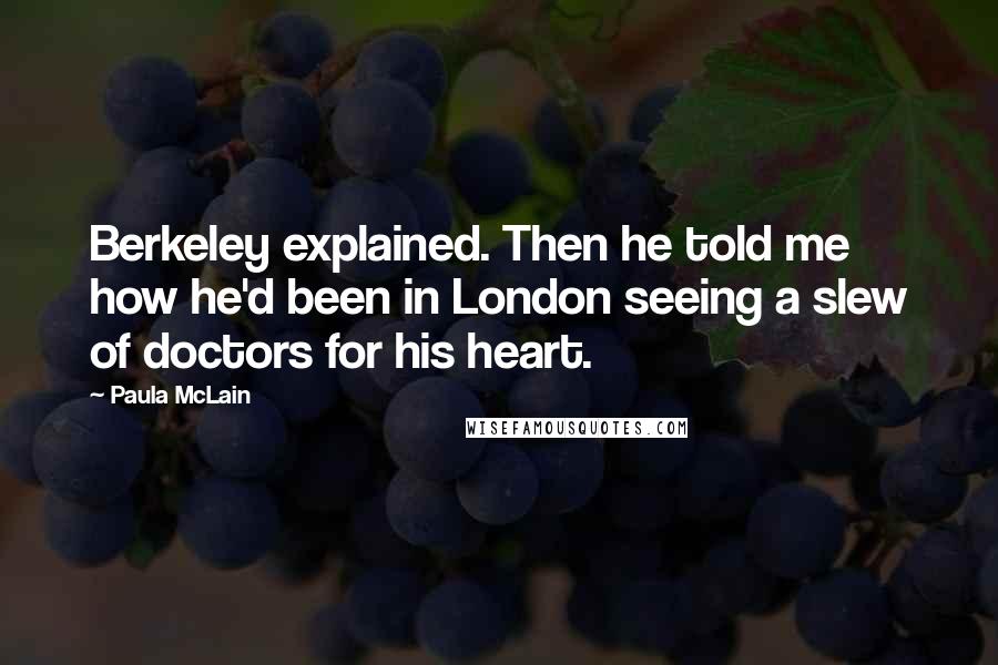 Paula McLain Quotes: Berkeley explained. Then he told me how he'd been in London seeing a slew of doctors for his heart.