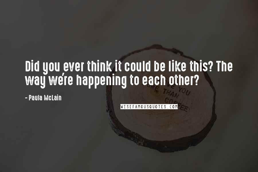 Paula McLain Quotes: Did you ever think it could be like this? The way we're happening to each other?
