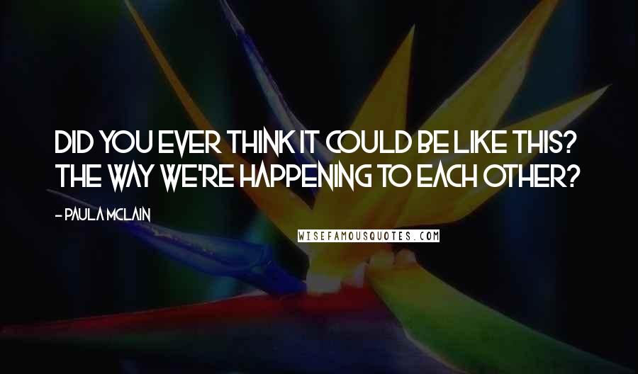 Paula McLain Quotes: Did you ever think it could be like this? The way we're happening to each other?