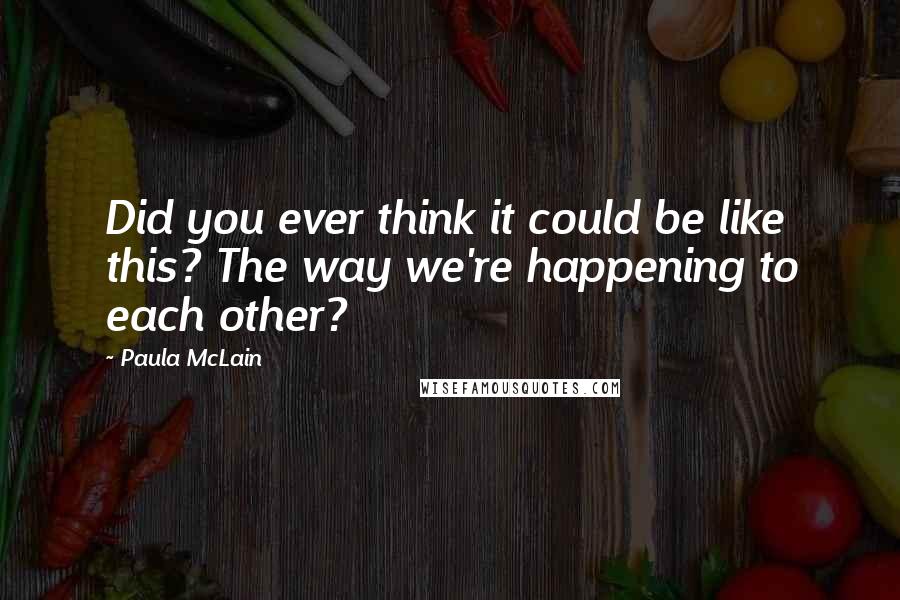 Paula McLain Quotes: Did you ever think it could be like this? The way we're happening to each other?