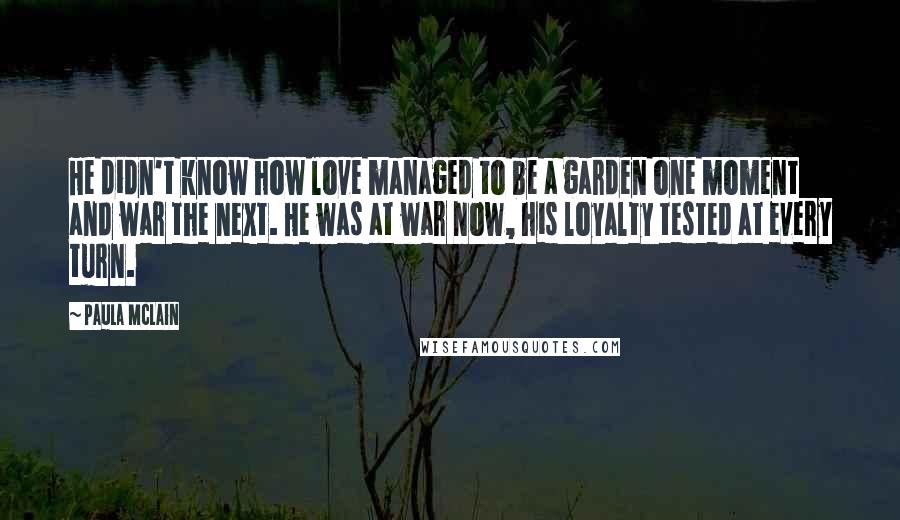 Paula McLain Quotes: He didn't know how love managed to be a garden one moment and war the next. He was at war now, his loyalty tested at every turn.