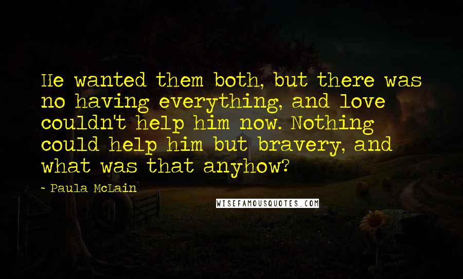 Paula McLain Quotes: He wanted them both, but there was no having everything, and love couldn't help him now. Nothing could help him but bravery, and what was that anyhow?