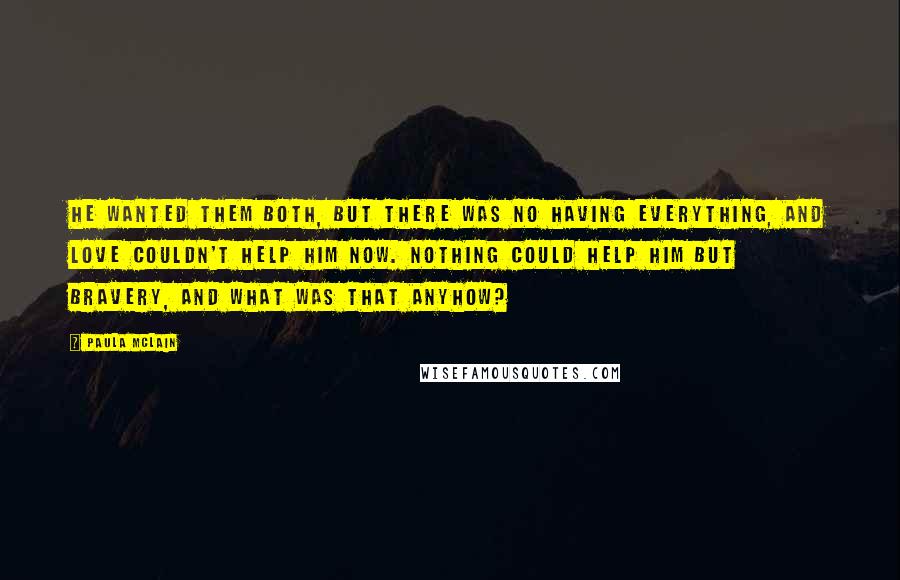 Paula McLain Quotes: He wanted them both, but there was no having everything, and love couldn't help him now. Nothing could help him but bravery, and what was that anyhow?