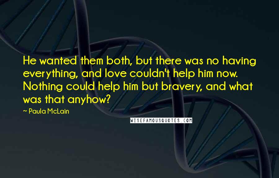 Paula McLain Quotes: He wanted them both, but there was no having everything, and love couldn't help him now. Nothing could help him but bravery, and what was that anyhow?