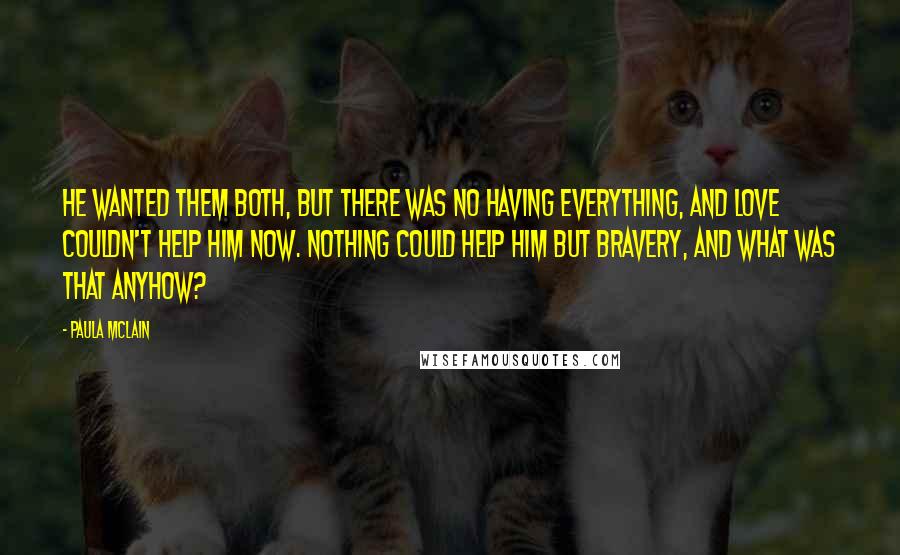 Paula McLain Quotes: He wanted them both, but there was no having everything, and love couldn't help him now. Nothing could help him but bravery, and what was that anyhow?