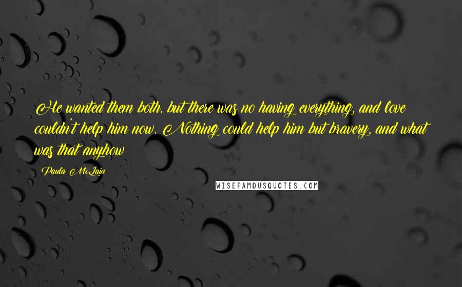 Paula McLain Quotes: He wanted them both, but there was no having everything, and love couldn't help him now. Nothing could help him but bravery, and what was that anyhow?