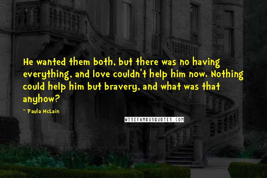 Paula McLain Quotes: He wanted them both, but there was no having everything, and love couldn't help him now. Nothing could help him but bravery, and what was that anyhow?