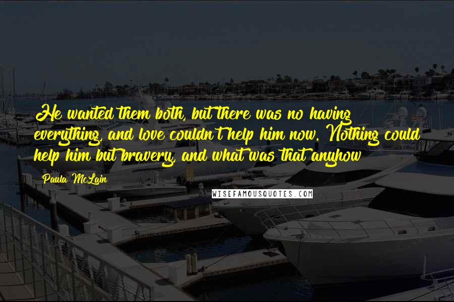 Paula McLain Quotes: He wanted them both, but there was no having everything, and love couldn't help him now. Nothing could help him but bravery, and what was that anyhow?