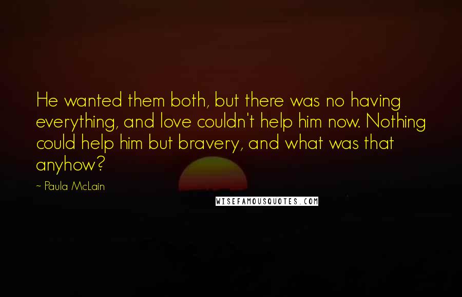 Paula McLain Quotes: He wanted them both, but there was no having everything, and love couldn't help him now. Nothing could help him but bravery, and what was that anyhow?