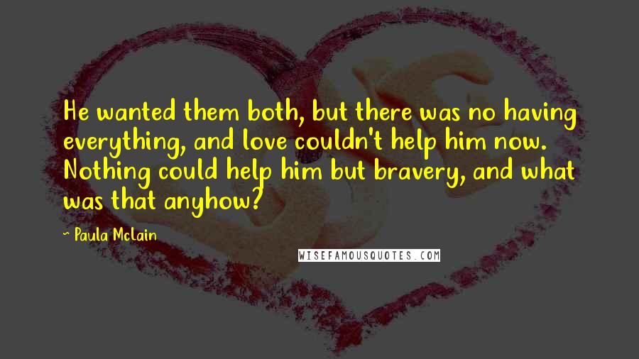 Paula McLain Quotes: He wanted them both, but there was no having everything, and love couldn't help him now. Nothing could help him but bravery, and what was that anyhow?