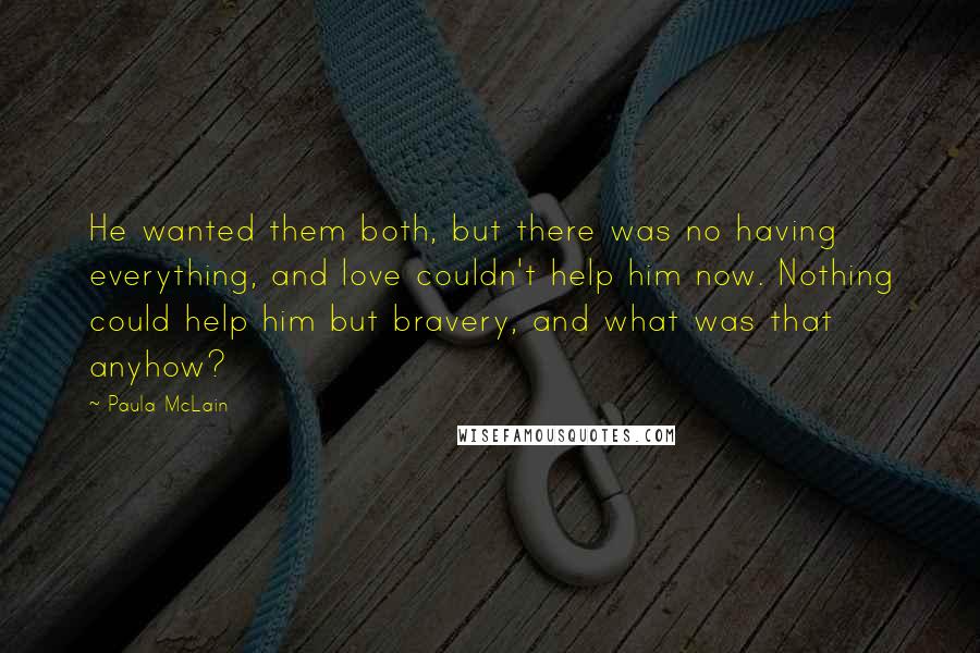 Paula McLain Quotes: He wanted them both, but there was no having everything, and love couldn't help him now. Nothing could help him but bravery, and what was that anyhow?