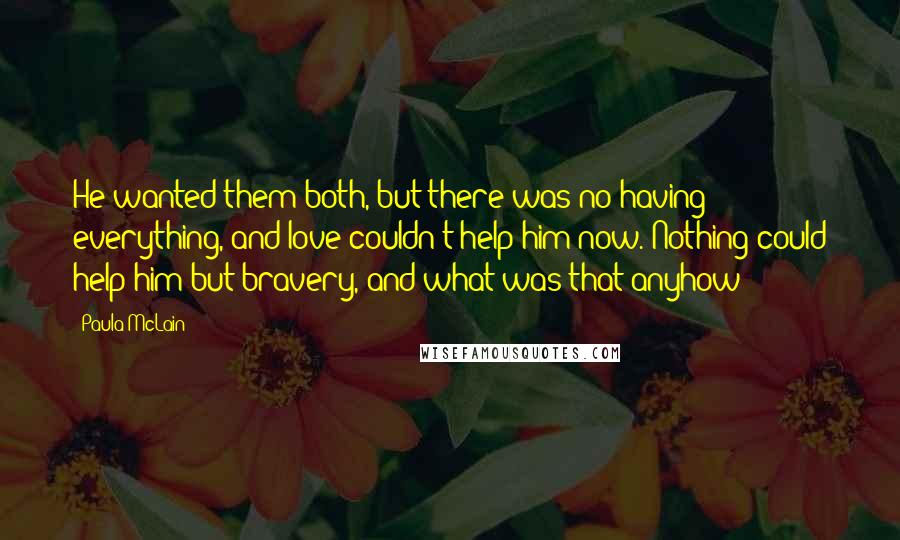 Paula McLain Quotes: He wanted them both, but there was no having everything, and love couldn't help him now. Nothing could help him but bravery, and what was that anyhow?