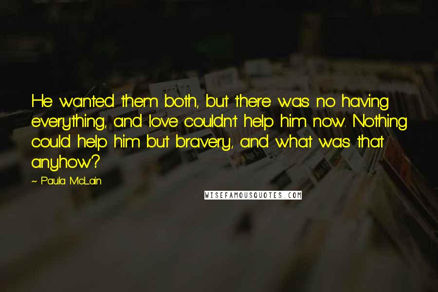 Paula McLain Quotes: He wanted them both, but there was no having everything, and love couldn't help him now. Nothing could help him but bravery, and what was that anyhow?