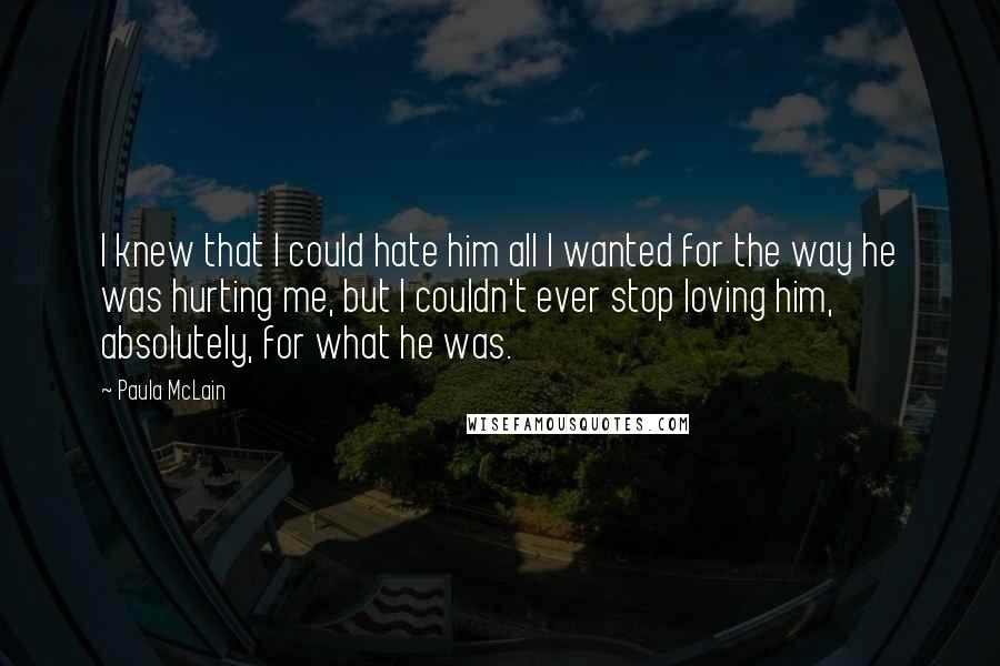 Paula McLain Quotes: I knew that I could hate him all I wanted for the way he was hurting me, but I couldn't ever stop loving him, absolutely, for what he was.