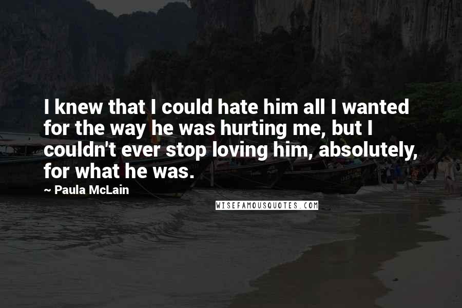 Paula McLain Quotes: I knew that I could hate him all I wanted for the way he was hurting me, but I couldn't ever stop loving him, absolutely, for what he was.