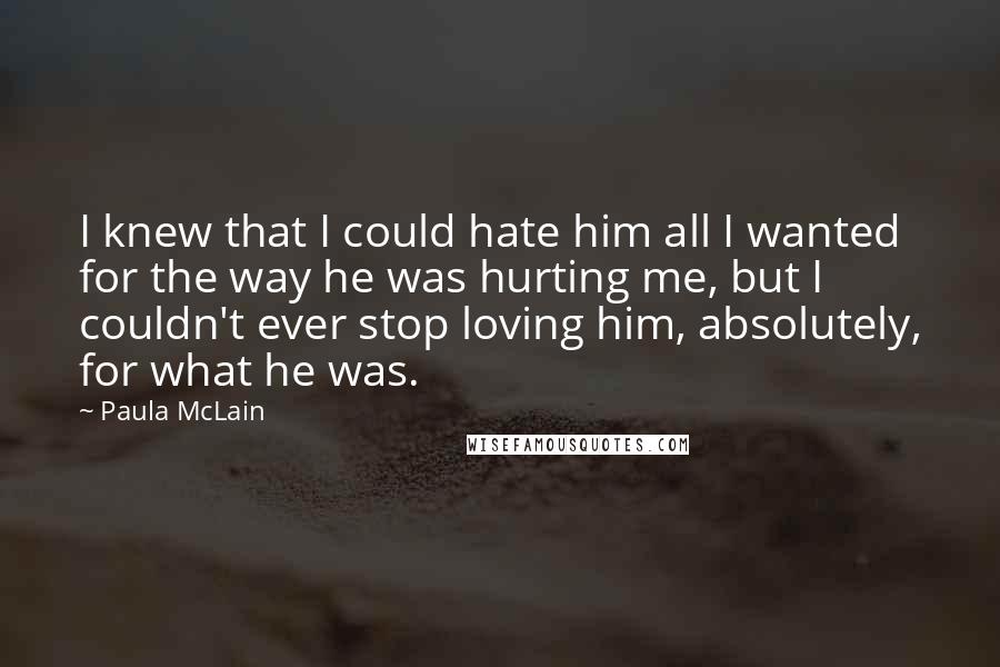 Paula McLain Quotes: I knew that I could hate him all I wanted for the way he was hurting me, but I couldn't ever stop loving him, absolutely, for what he was.