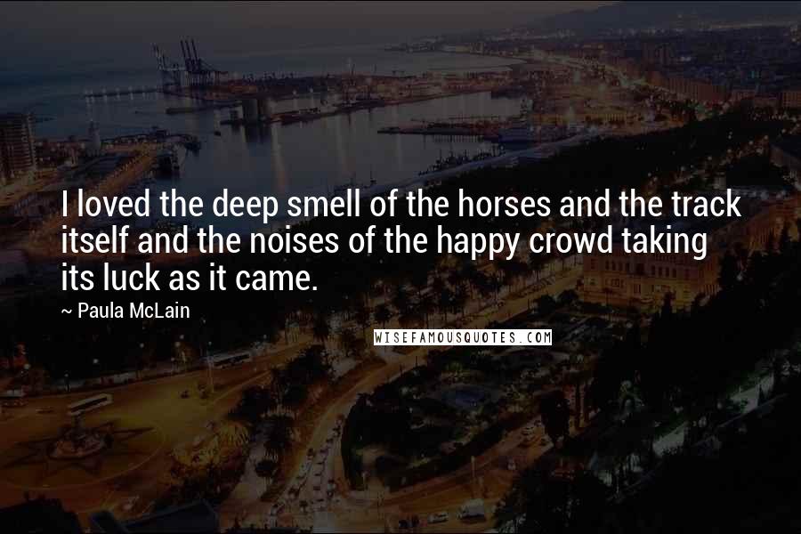 Paula McLain Quotes: I loved the deep smell of the horses and the track itself and the noises of the happy crowd taking its luck as it came.