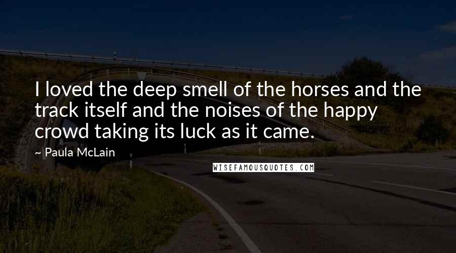 Paula McLain Quotes: I loved the deep smell of the horses and the track itself and the noises of the happy crowd taking its luck as it came.