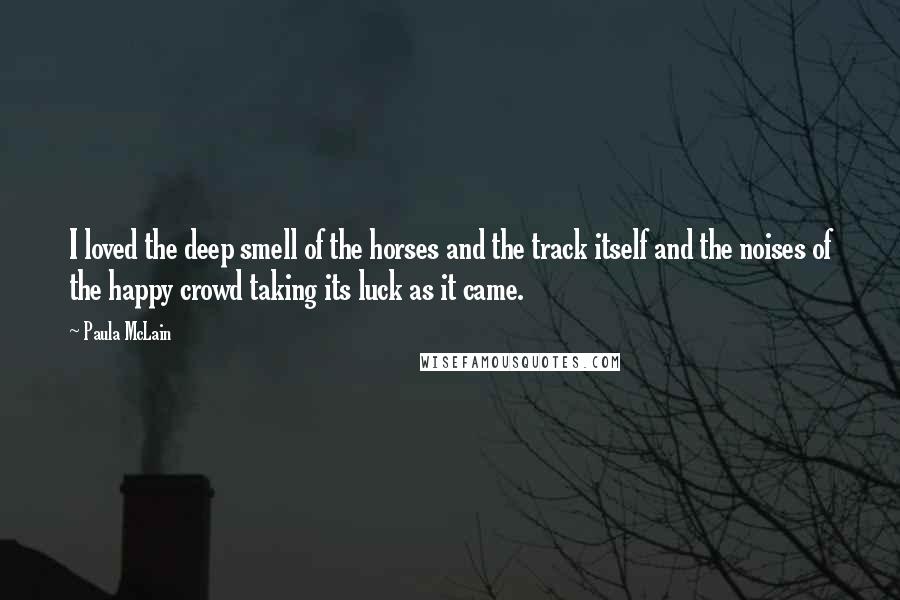 Paula McLain Quotes: I loved the deep smell of the horses and the track itself and the noises of the happy crowd taking its luck as it came.