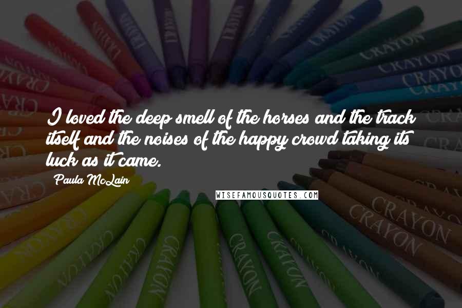 Paula McLain Quotes: I loved the deep smell of the horses and the track itself and the noises of the happy crowd taking its luck as it came.