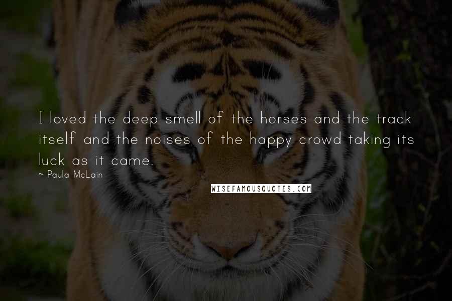 Paula McLain Quotes: I loved the deep smell of the horses and the track itself and the noises of the happy crowd taking its luck as it came.