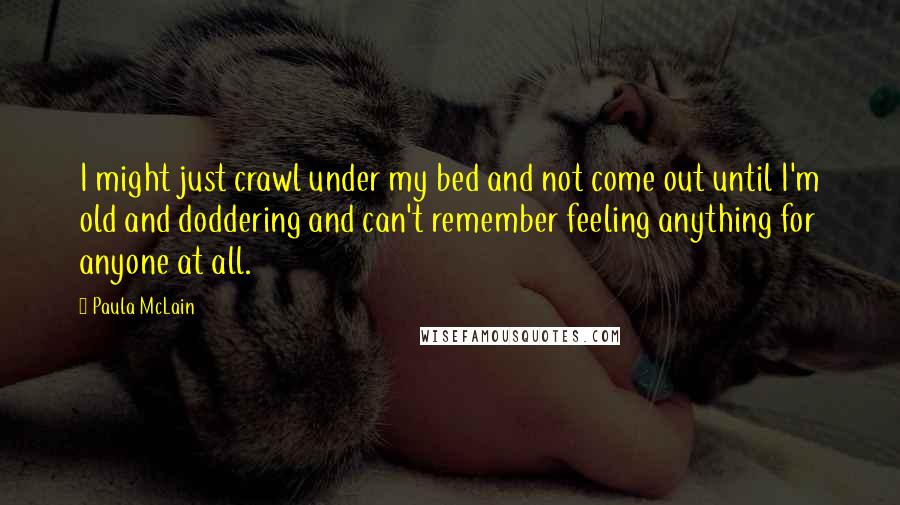 Paula McLain Quotes: I might just crawl under my bed and not come out until I'm old and doddering and can't remember feeling anything for anyone at all.