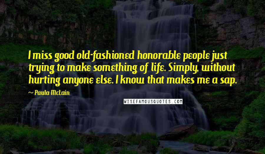 Paula McLain Quotes: I miss good old-fashioned honorable people just trying to make something of life. Simply, without hurting anyone else. I know that makes me a sap.