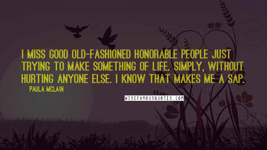 Paula McLain Quotes: I miss good old-fashioned honorable people just trying to make something of life. Simply, without hurting anyone else. I know that makes me a sap.