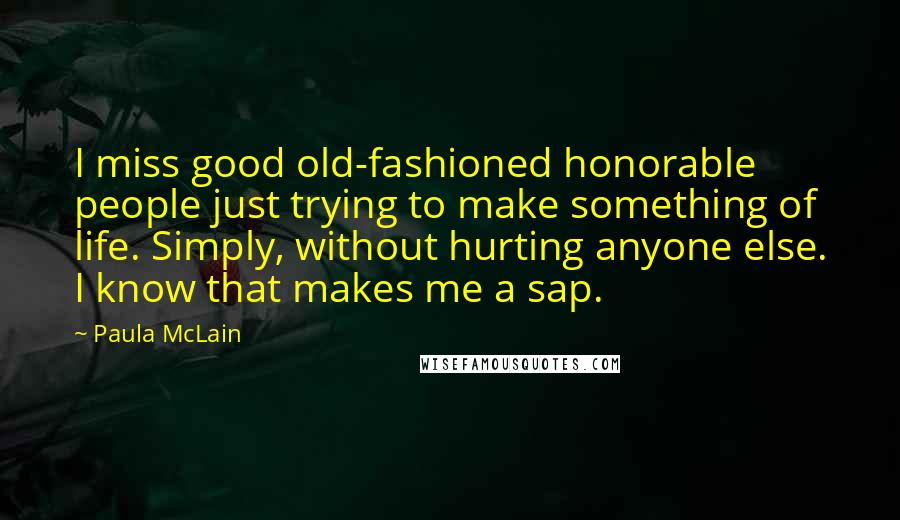 Paula McLain Quotes: I miss good old-fashioned honorable people just trying to make something of life. Simply, without hurting anyone else. I know that makes me a sap.