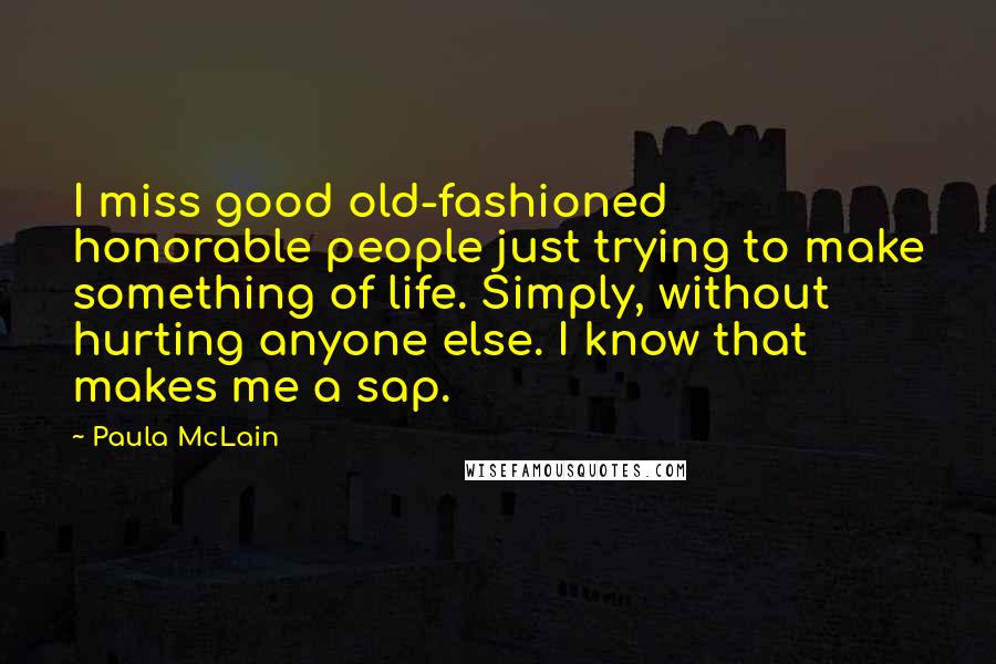 Paula McLain Quotes: I miss good old-fashioned honorable people just trying to make something of life. Simply, without hurting anyone else. I know that makes me a sap.