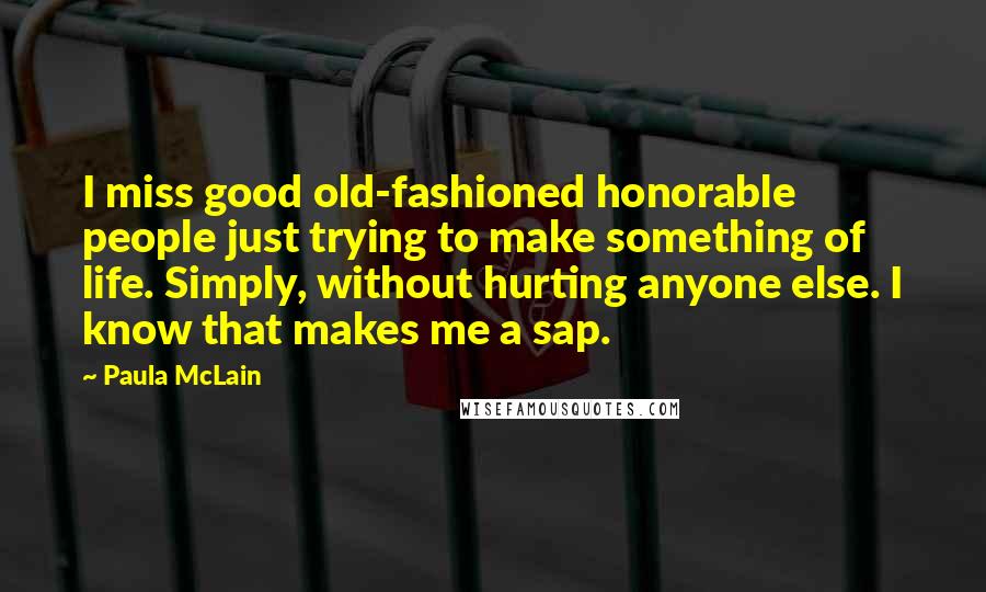 Paula McLain Quotes: I miss good old-fashioned honorable people just trying to make something of life. Simply, without hurting anyone else. I know that makes me a sap.