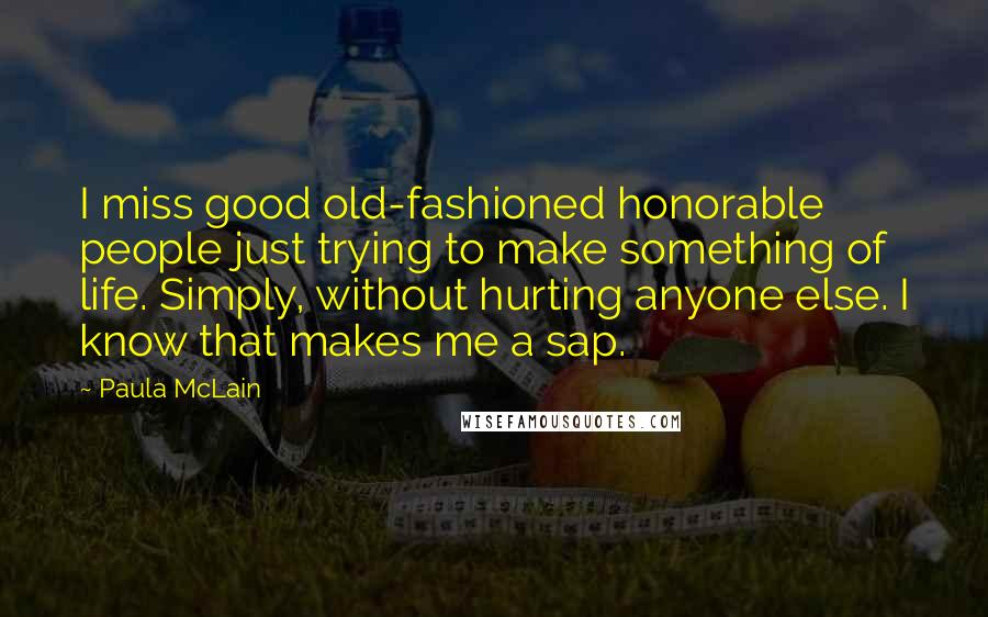 Paula McLain Quotes: I miss good old-fashioned honorable people just trying to make something of life. Simply, without hurting anyone else. I know that makes me a sap.