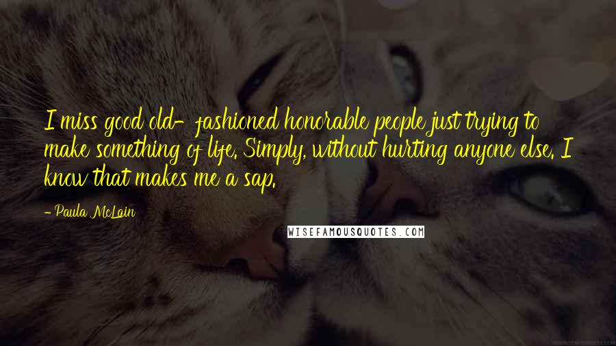 Paula McLain Quotes: I miss good old-fashioned honorable people just trying to make something of life. Simply, without hurting anyone else. I know that makes me a sap.